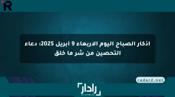 أذكار الصباح اليوم الأربعاء 9 أبريل 2025: دعاء التحصين من شر ما خلق